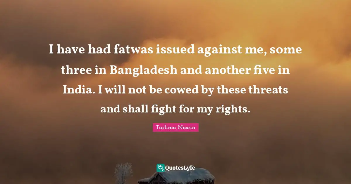 I have had fatwas issued against me, some three in Bangladesh and another five in India. I will not be cowed by these threats and shall fight for my rights.
