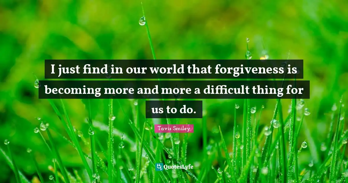 I just find in our world that forgiveness is becoming more and more a difficult thing for us to do.