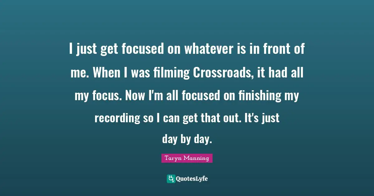 I just get focused on whatever is in front of me. When I was filming Crossroads, it had all my focus. Now I'm all focused on finishing my recording so I can get that out. It's just day by day.