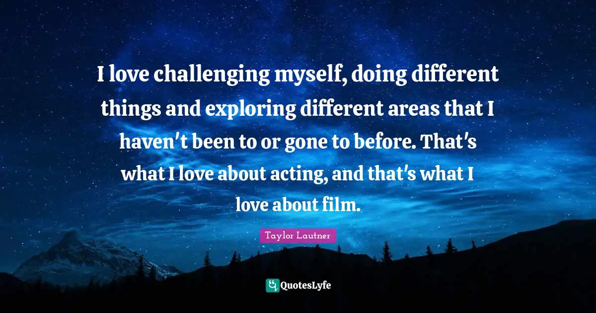 I love challenging myself, doing different things and exploring different areas that I haven't been to or gone to before. That's what I love about acting, and that's what I love about film.