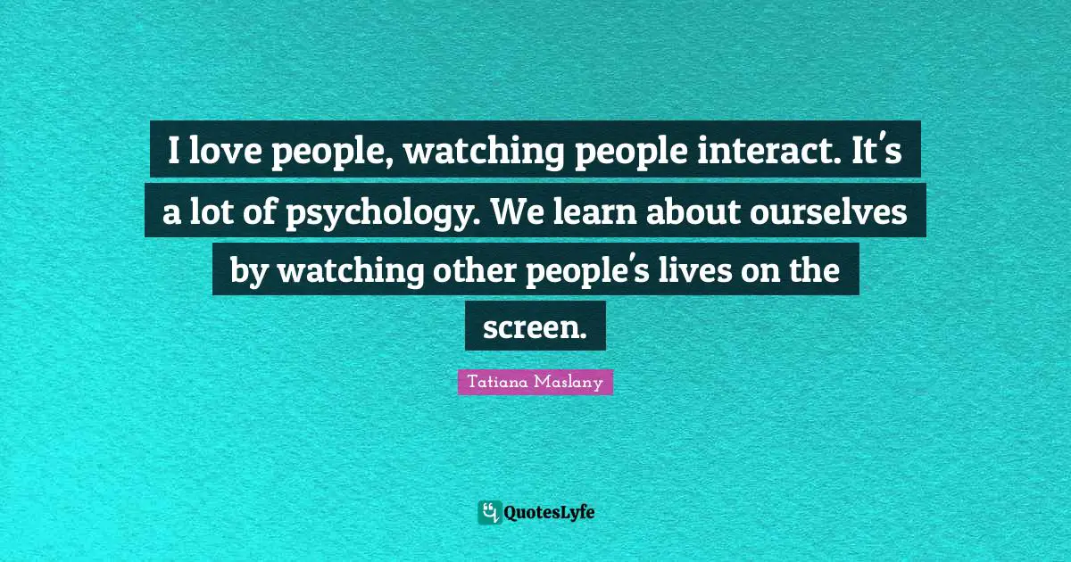 Tatiana Maslany Quotes: "I love people, watching people interact. It's a lot of psychology. We learn about ourselves by watching other people's lives on the screen."