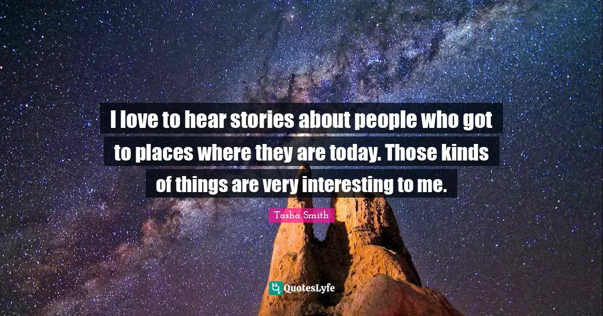 I love to hear stories about people who got to places where they are today. Those kinds of things are very interesting to me.
