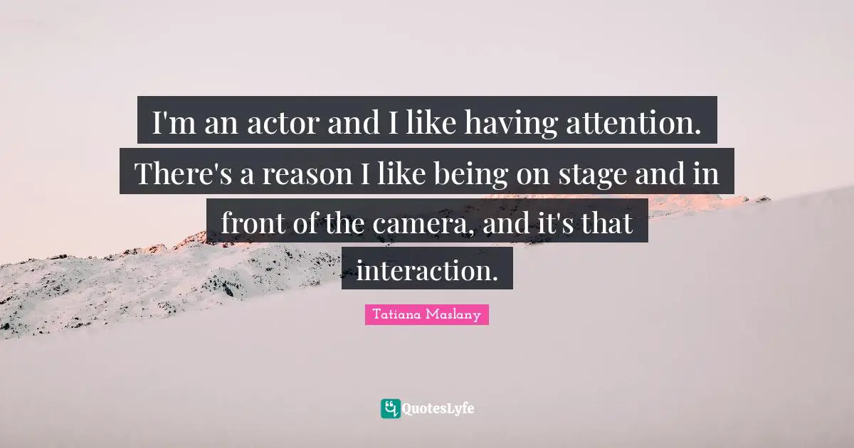 Tatiana Maslany Quotes: "I'm an actor and I like having attention. There's a reason I like being on stage and in front of the camera, and it's that interaction."