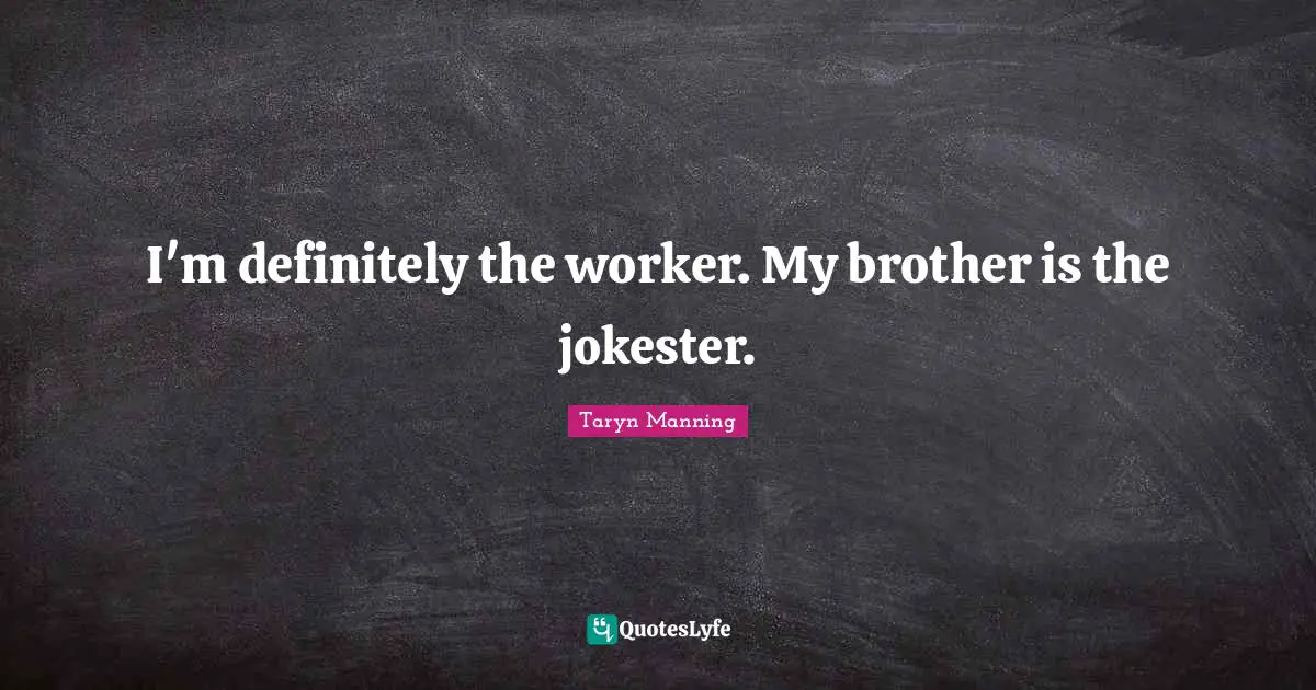 I'm definitely the worker. My brother is the jokester.