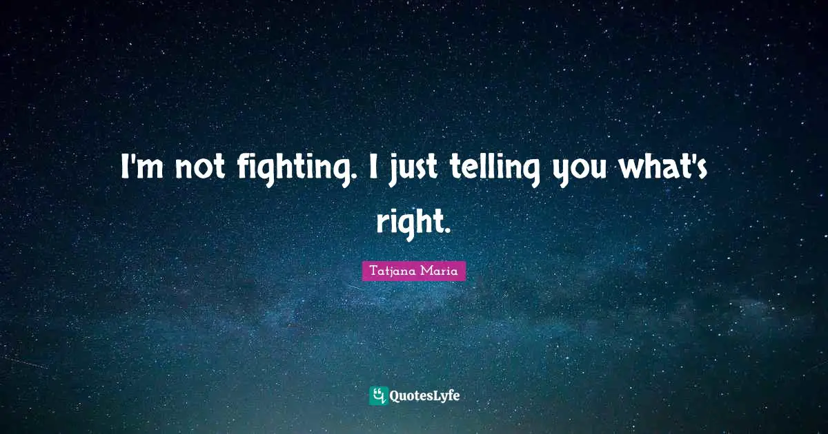 I'm not fighting. I just telling you what's right.