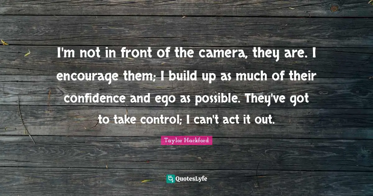 I'm not in front of the camera, they are. I encourage them; I build up as much of their confidence and ego as possible. They've got to take control; I can't act it out.