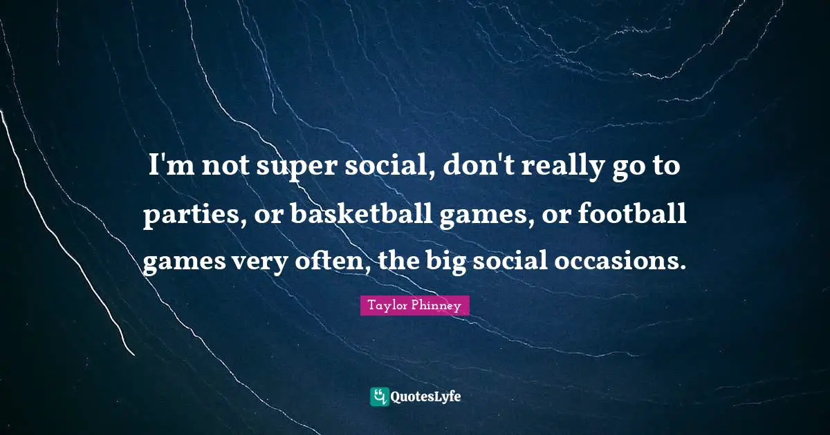 I'm not super social, don't really go to parties, or basketball games, or football games very often, the big social occasions.