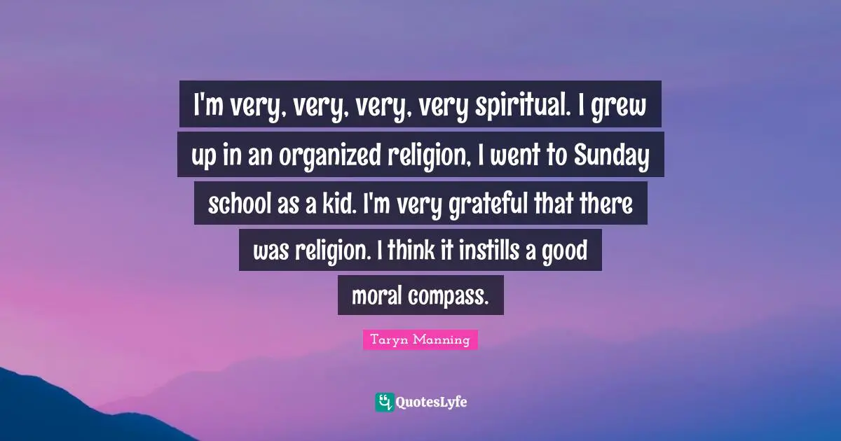 I'm very, very, very, very spiritual. I grew up in an organized religion, I went to Sunday school as a kid. I'm very grateful that there was religion. I think it instills a good moral compass.