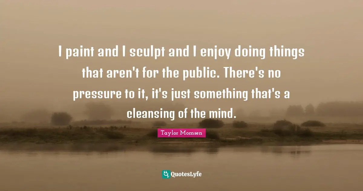 I paint and I sculpt and I enjoy doing things that aren't for the public. There's no pressure to it, it's just something that's a cleansing of the mind.