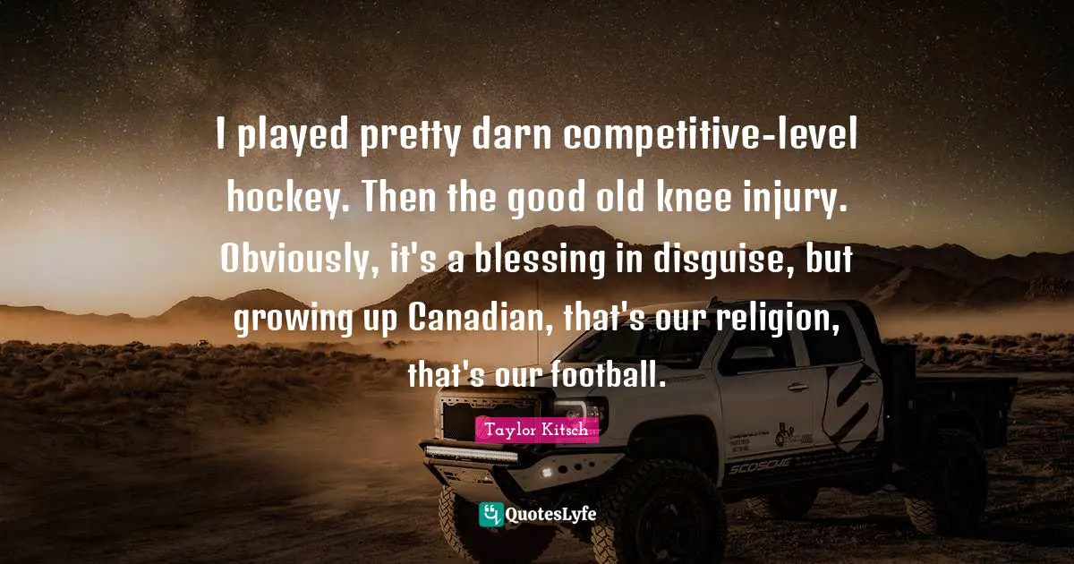 I played pretty darn competitive-level hockey. Then the good old knee injury. Obviously, it's a blessing in disguise, but growing up Canadian, that's our religion, that's our football.