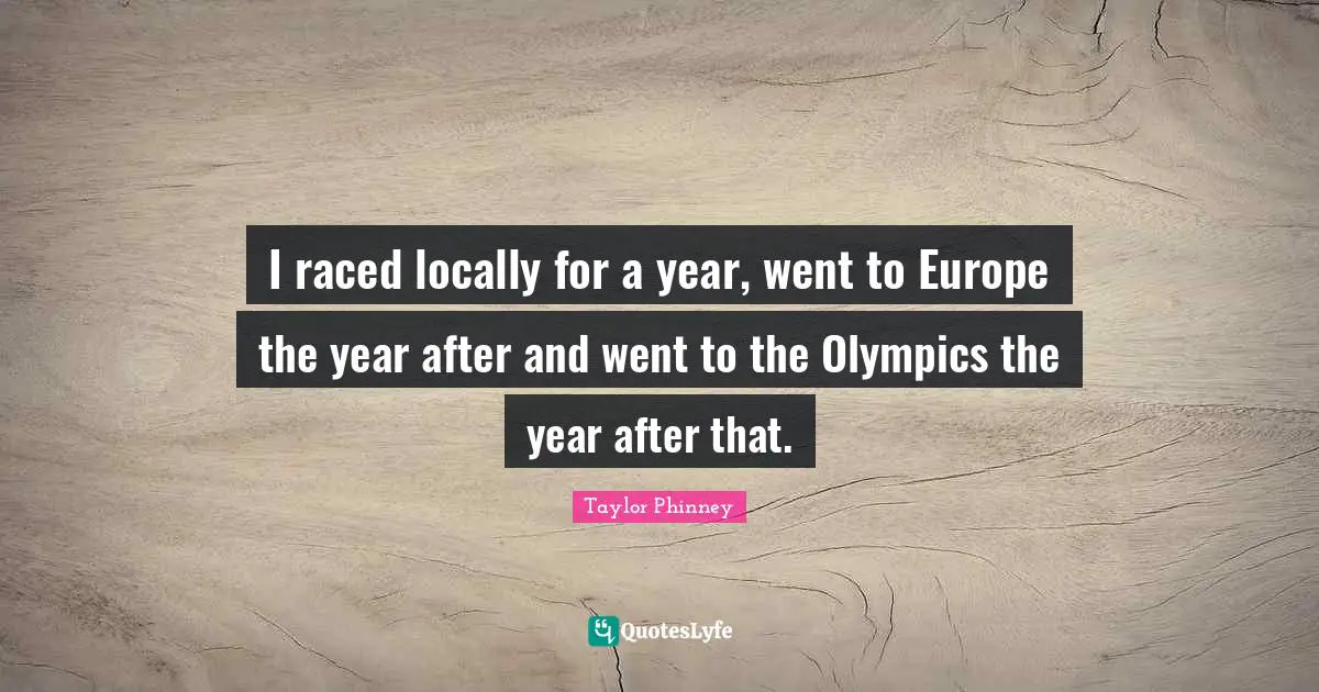 I raced locally for a year, went to Europe the year after and went to the Olympics the year after that.
