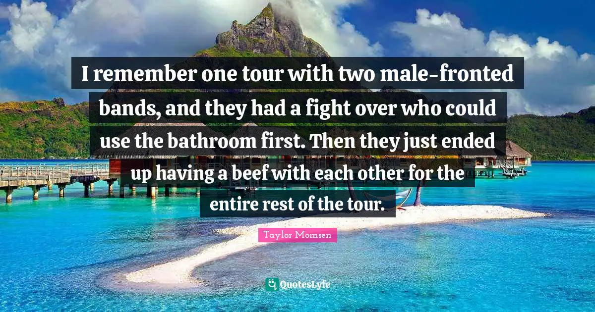 I remember one tour with two male-fronted bands, and they had a fight over who could use the bathroom first. Then they just ended up having a beef with each other for the entire rest of the tour.
