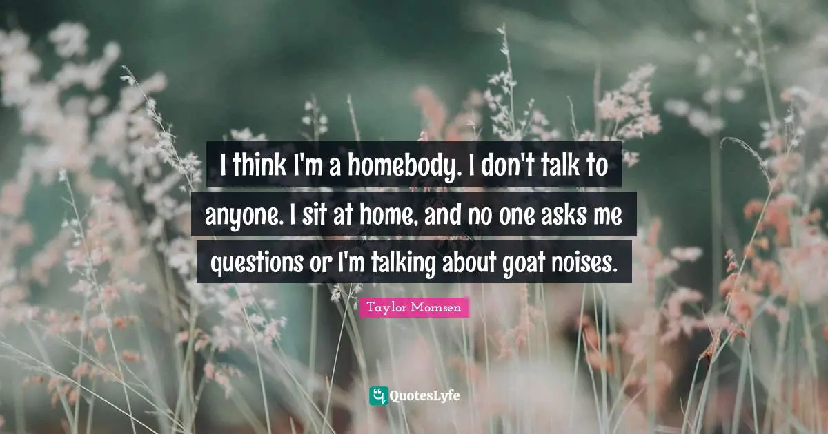 I think I'm a homebody. I don't talk to anyone. I sit at home, and no one asks me questions or I'm talking about goat noises.