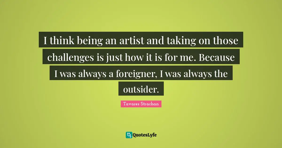 I think being an artist and taking on those challenges is just how it is for me. Because I was always a foreigner, I was always the outsider.