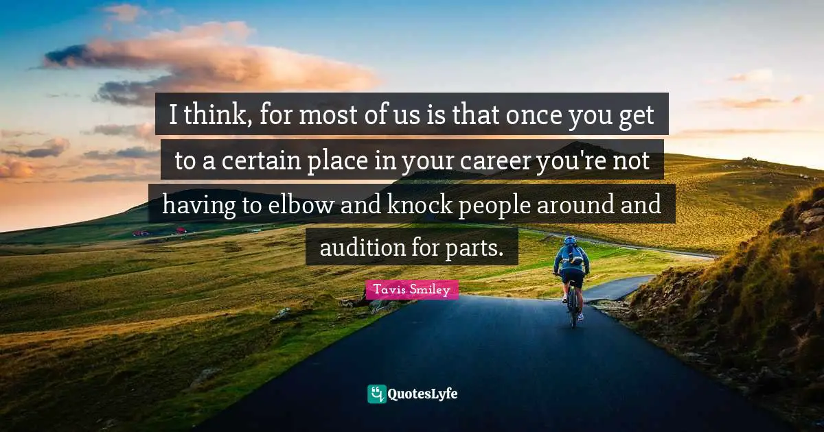 I think, for most of us is that once you get to a certain place in your career you're not having to elbow and knock people around and audition for parts.
