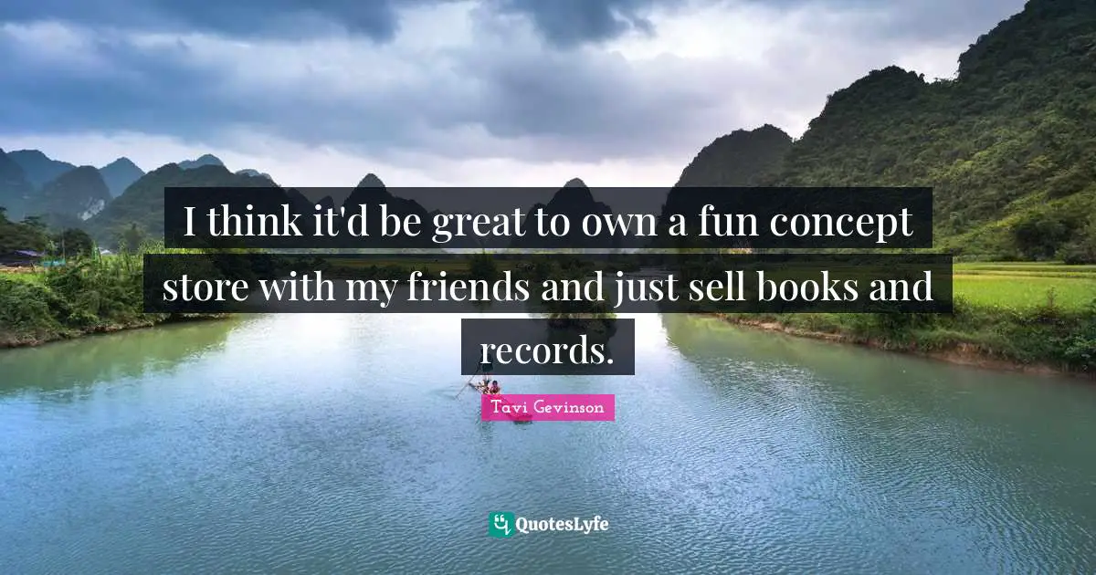 I think it'd be great to own a fun concept store with my friends and just sell books and records.