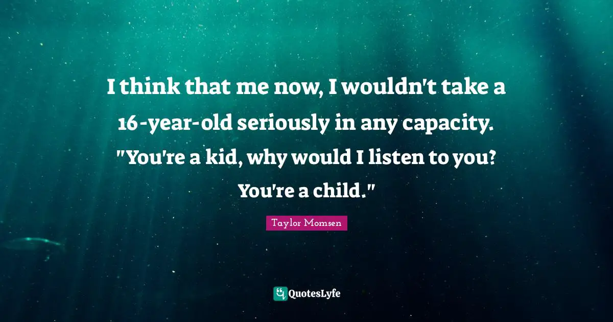 I think that me now, I wouldn't take a 16-year-old seriously in any capacity. "You're a kid, why would I listen to you? You're a child."
