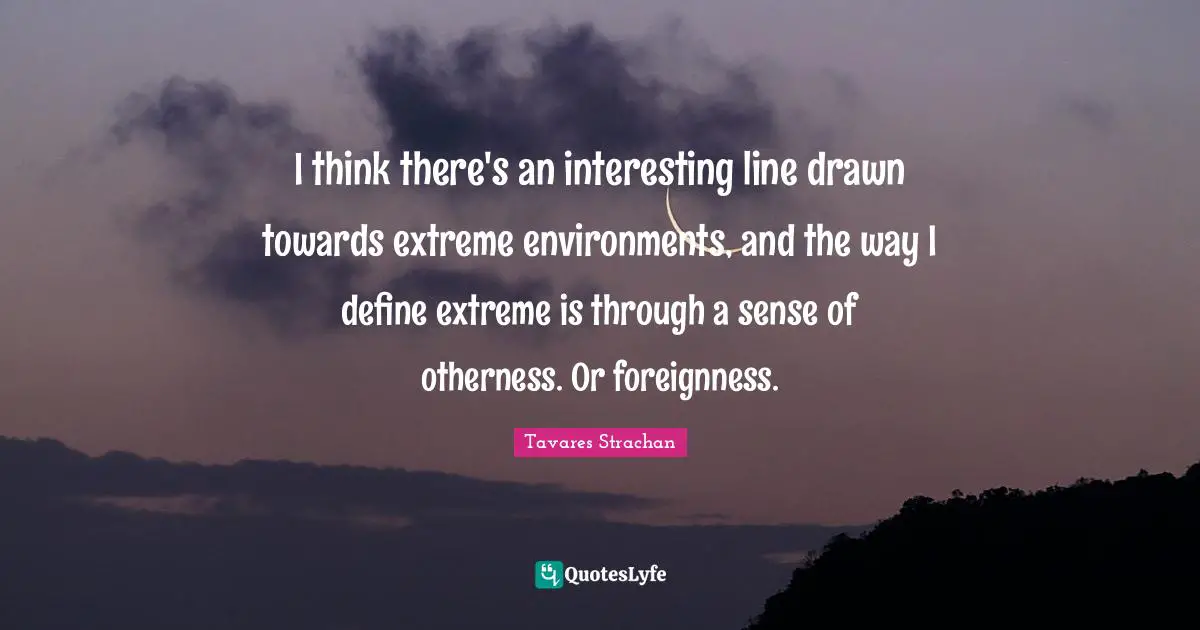 I think there's an interesting line drawn towards extreme environments, and the way I define extreme is through a sense of otherness. Or foreignness.