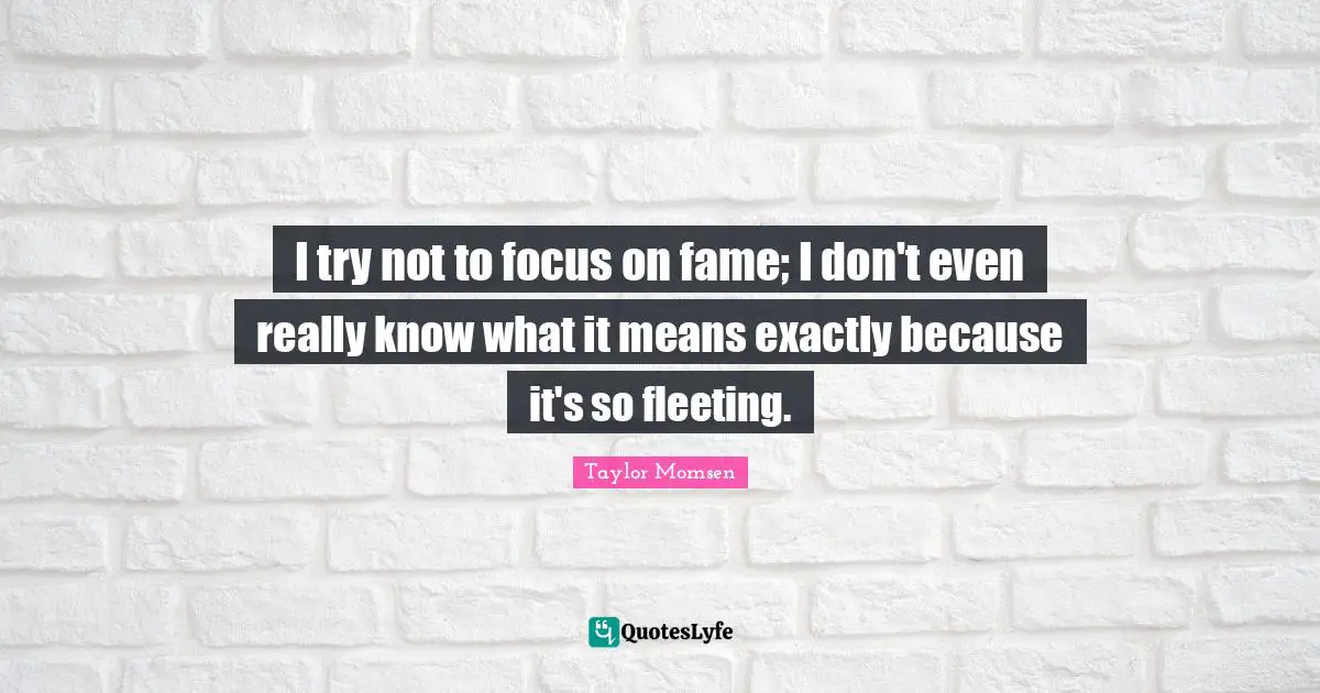 I try not to focus on fame; I don't even really know what it means exactly because it's so fleeting.
