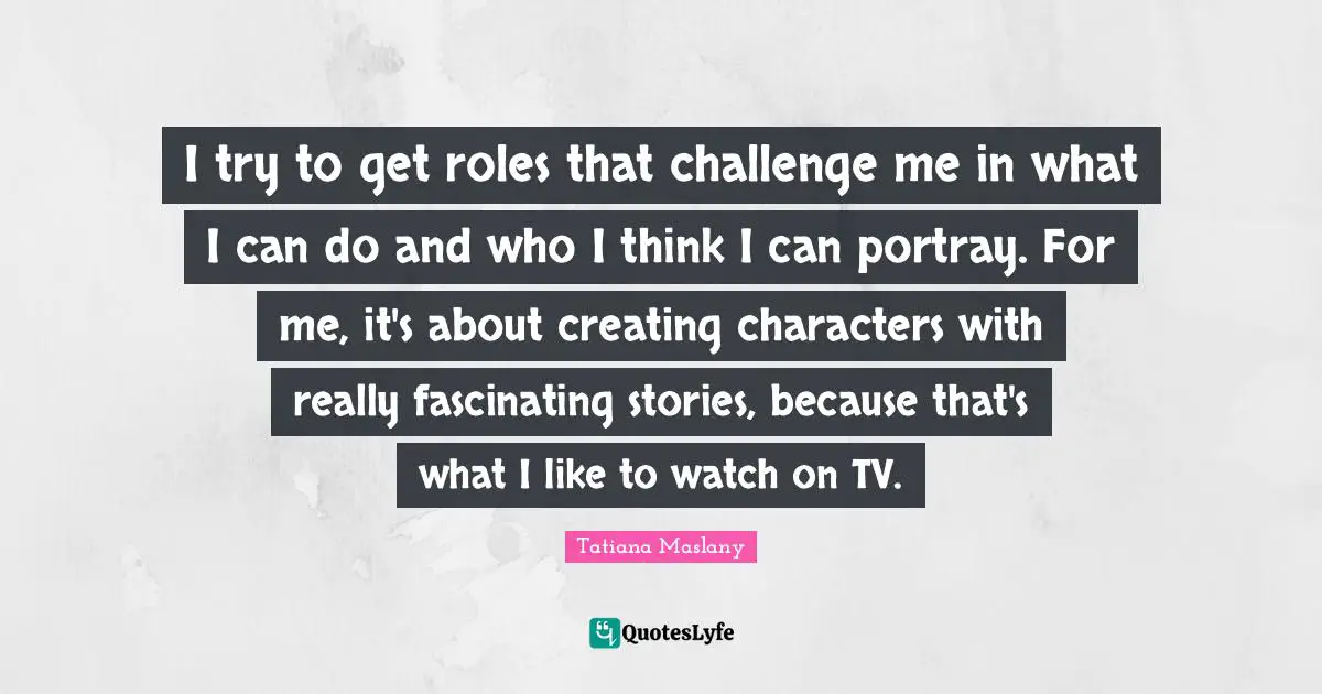 Tatiana Maslany Quotes: "I try to get roles that challenge me in what I can do and who I think I can portray. For me, it's about creating characters with really fascinating stories, because that's what I like to watch on TV."