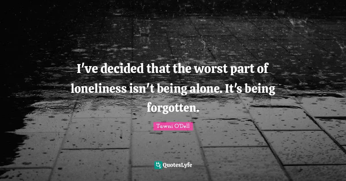 I've decided that the worst part of loneliness isn't being alone. It's being forgotten.