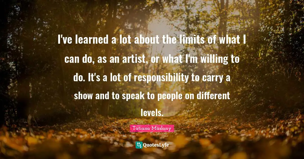Tatiana Maslany Quotes: "I've learned a lot about the limits of what I can do, as an artist, or what I'm willing to do. It's a lot of responsibility to carry a show and to speak to people on different levels."