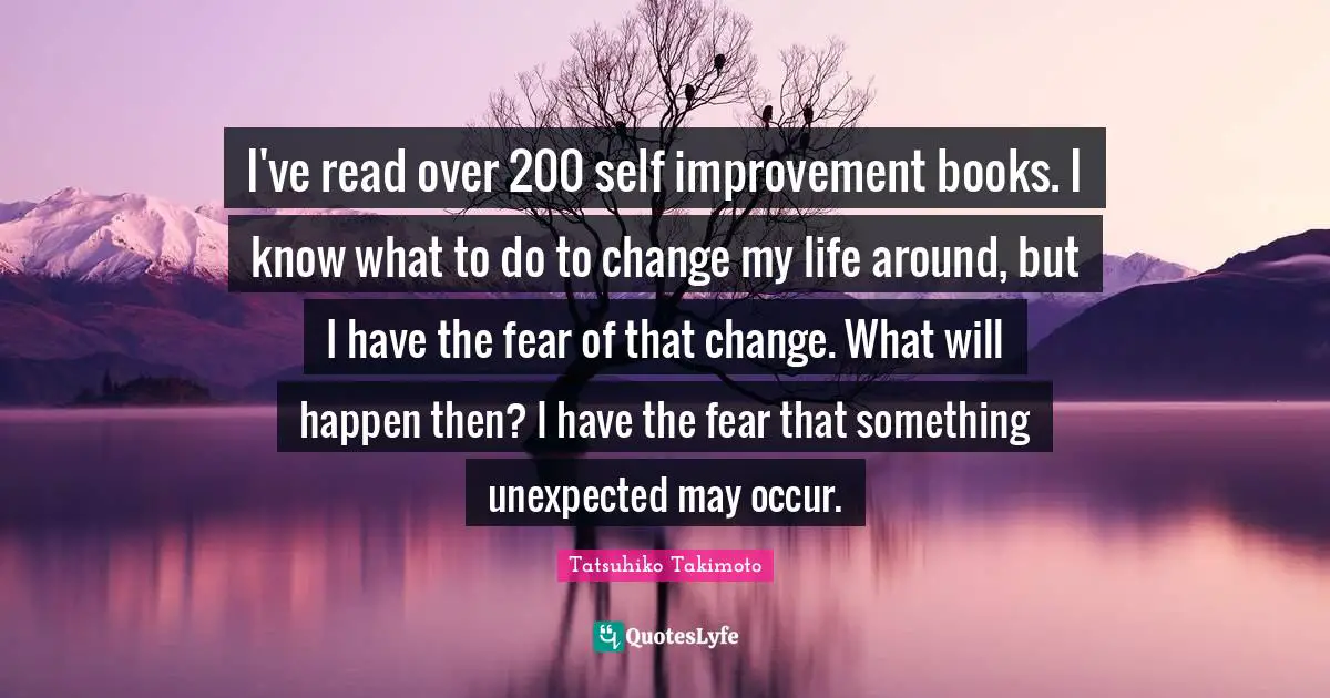Tatsuhiko Takimoto Quotes: "I've read over 200 self improvement books. I know what to do to change my life around, but I have the fear of that change. What will happen then? I have the fear that something unexpected may occur."