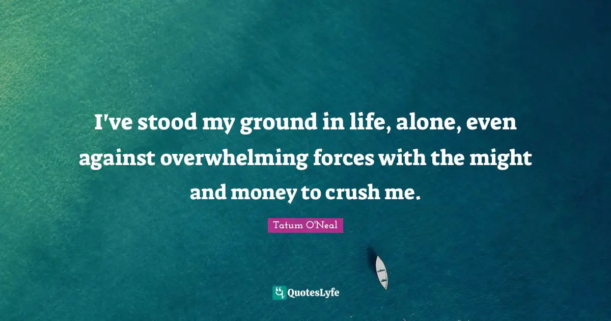 I've stood my ground in life, alone, even against overwhelming forces with the might and money to crush me.