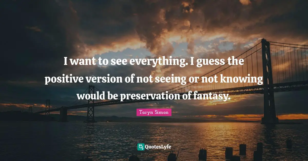 I want to see everything. I guess the positive version of not seeing or not knowing would be preservation of fantasy.