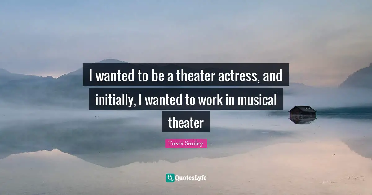 I wanted to be a theater actress, and initially, I wanted to work in musical theater