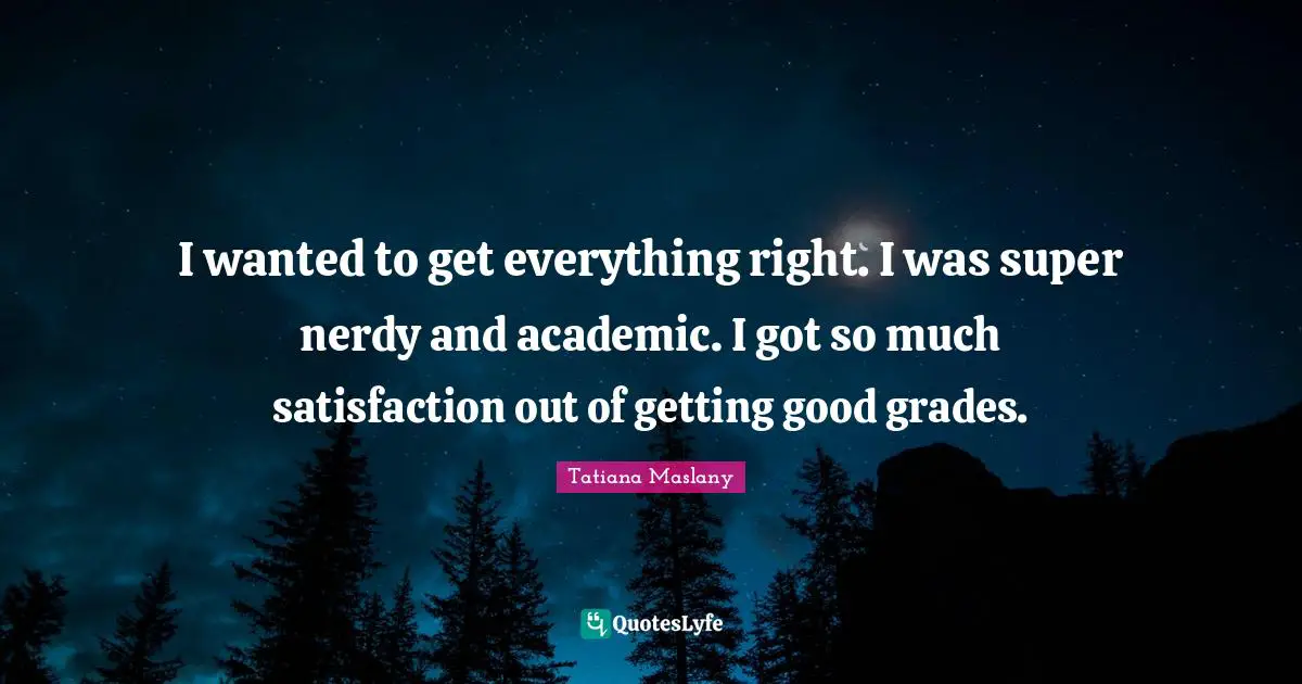 Tatiana Maslany Quotes: "I wanted to get everything right. I was super nerdy and academic. I got so much satisfaction out of getting good grades."