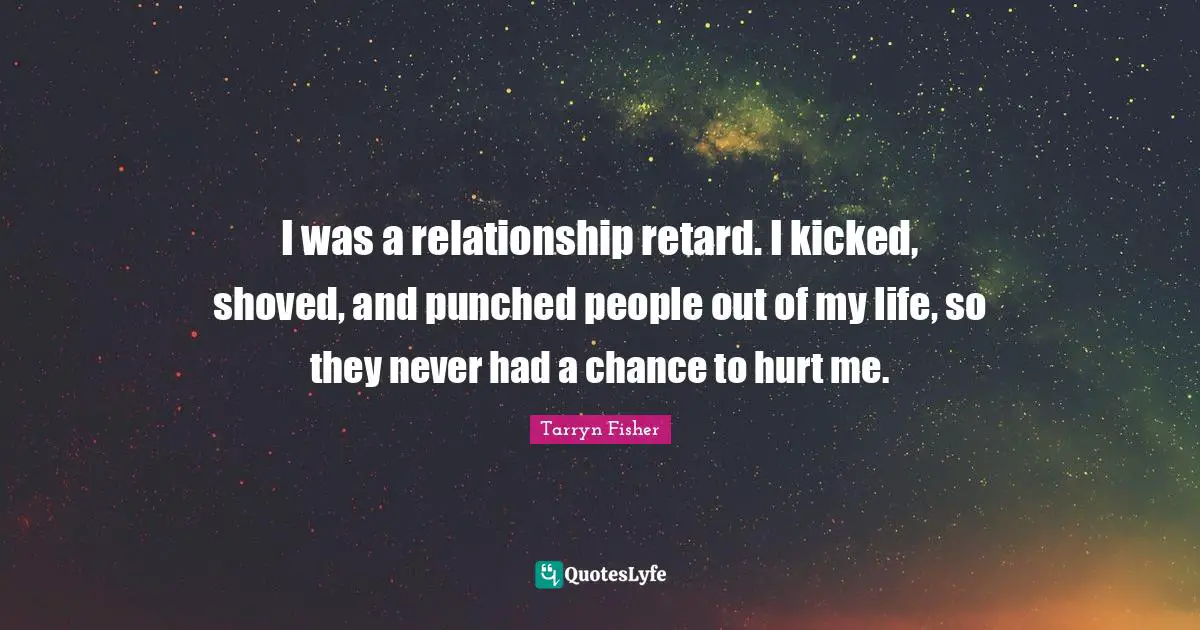 I was a relationship retard. I kicked, shoved, and punched people out of my life, so they never had a chance to hurt me.
