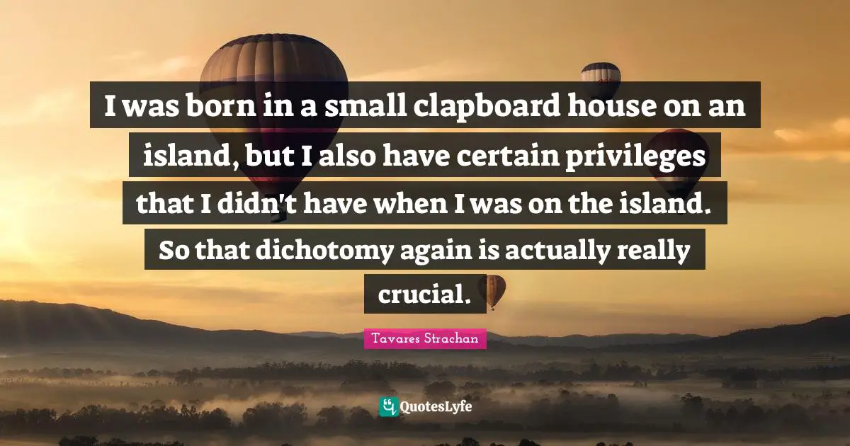 I was born in a small clapboard house on an island, but I also have certain privileges that I didn't have when I was on the island. So that dichotomy again is actually really crucial.