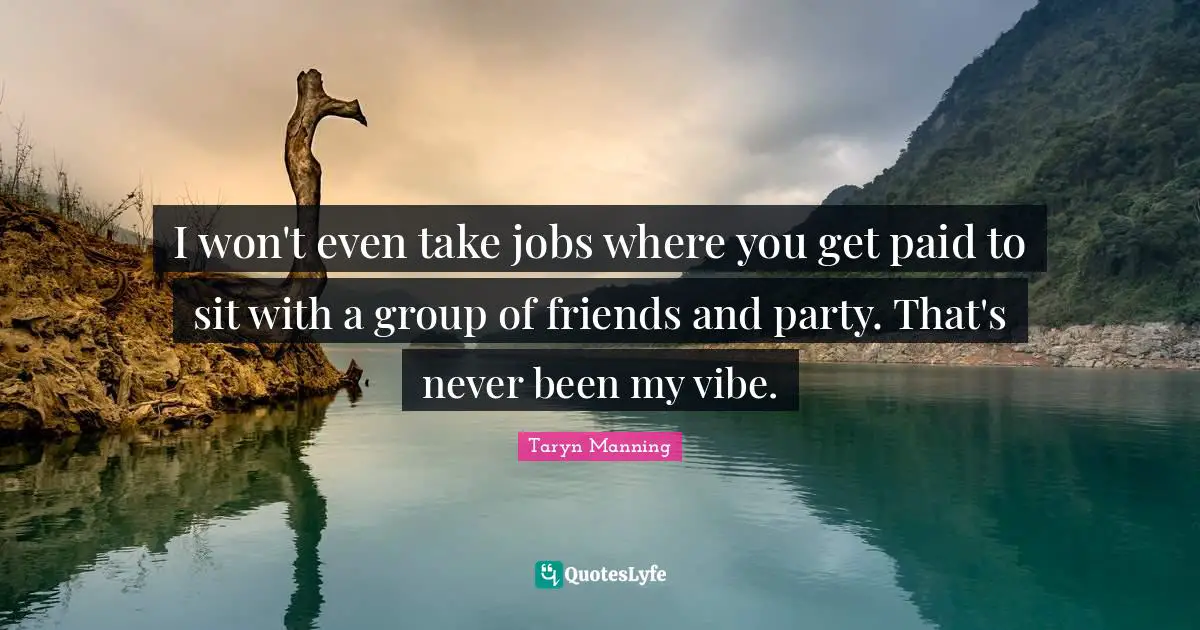 I won't even take jobs where you get paid to sit with a group of friends and party. That's never been my vibe.