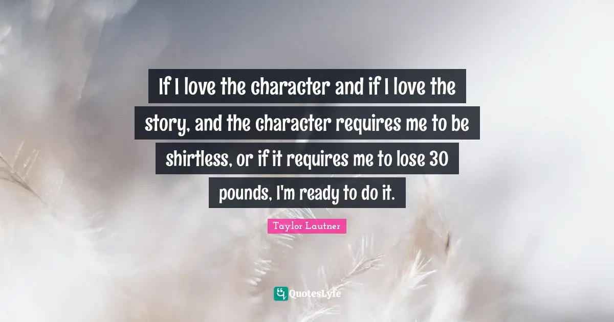 If I love the character and if I love the story, and the character requires me to be shirtless, or if it requires me to lose 30 pounds, I'm ready to do it.