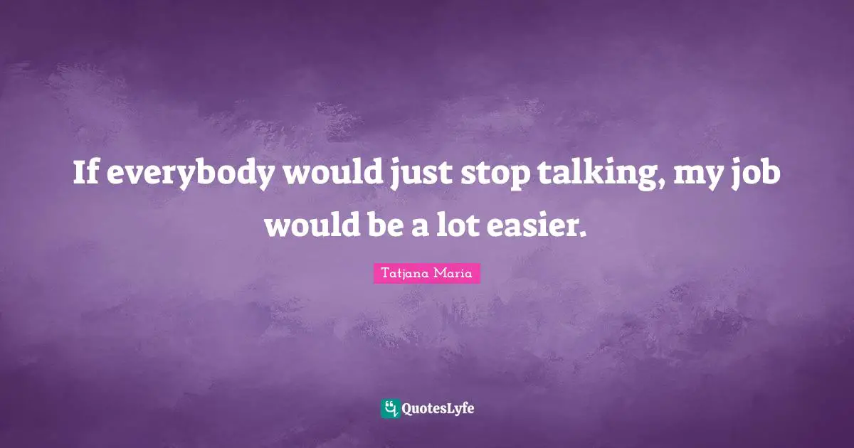 If everybody would just stop talking, my job would be a lot easier.
