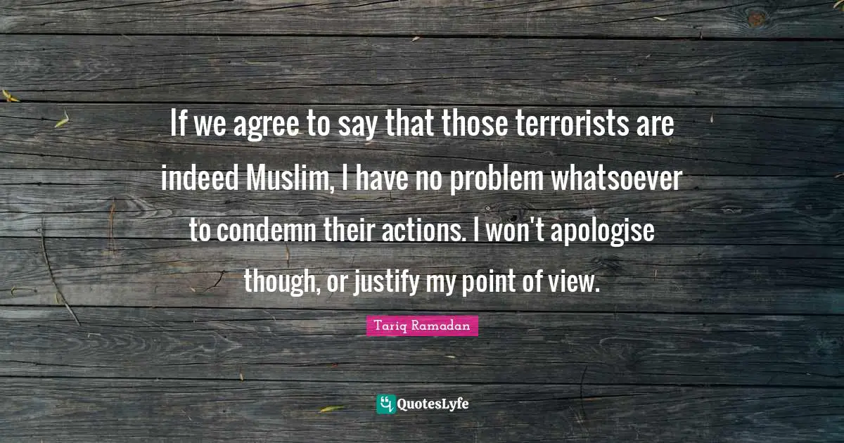 If we agree to say that those terrorists are indeed Muslim, I have no problem whatsoever to condemn their actions. I won't apologise though, or justify my point of view.