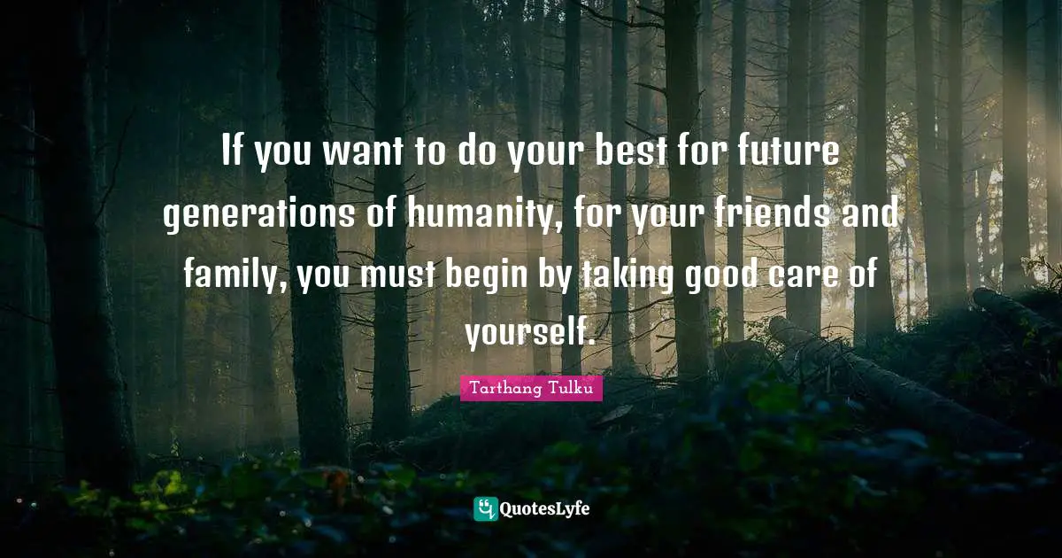 If you want to do your best for future generations of humanity, for your friends and family, you must begin by taking good care of yourself.