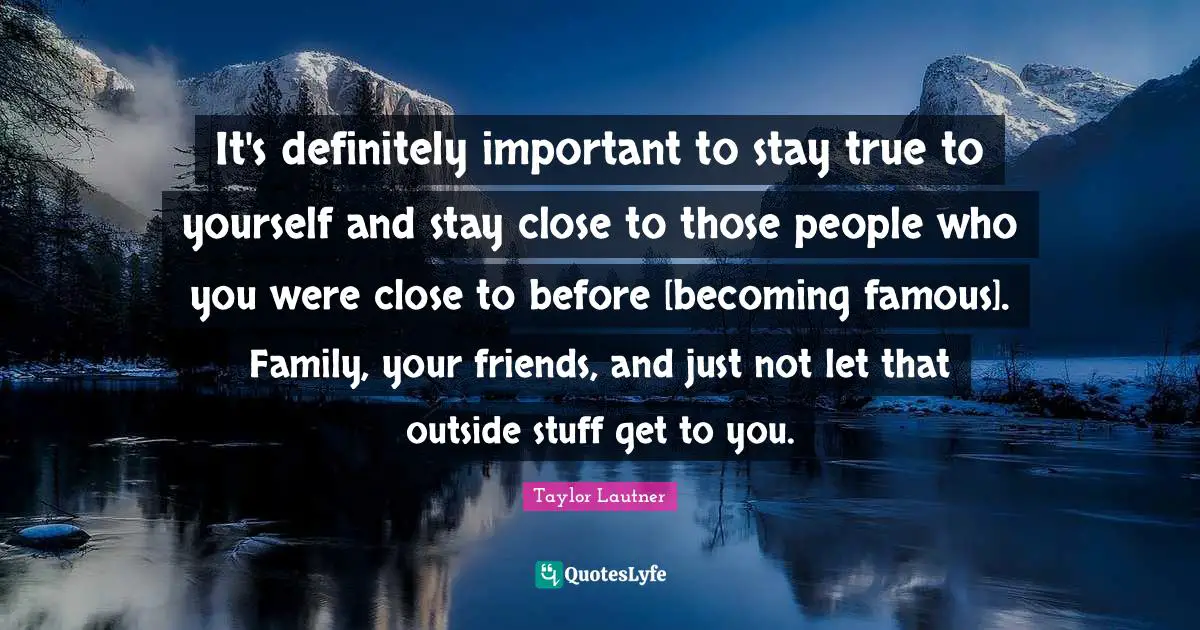 It's definitely important to stay true to yourself and stay close to those people who you were close to before [becoming famous]. Family, your friends, and just not let that outside stuff get to you.