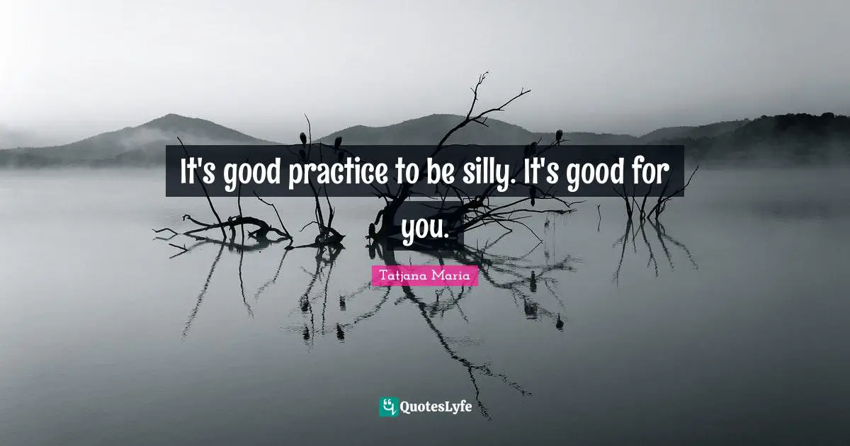 It's good practice to be silly. It's good for you.