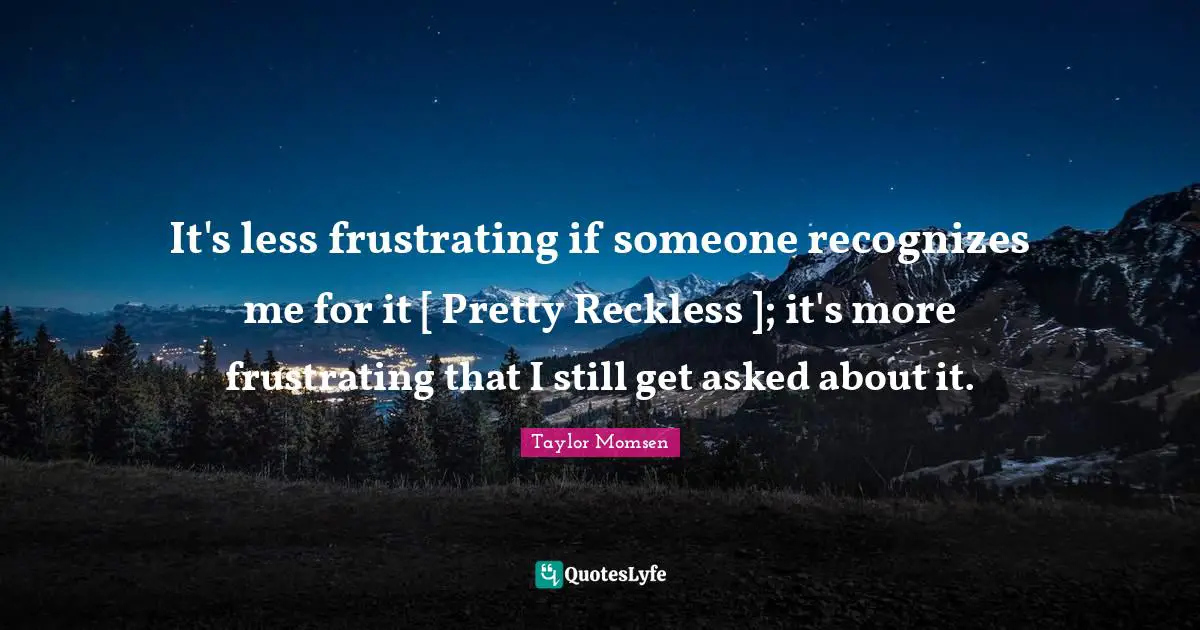 It's less frustrating if someone recognizes me for it [ Pretty Reckless ]; it's more frustrating that I still get asked about it.