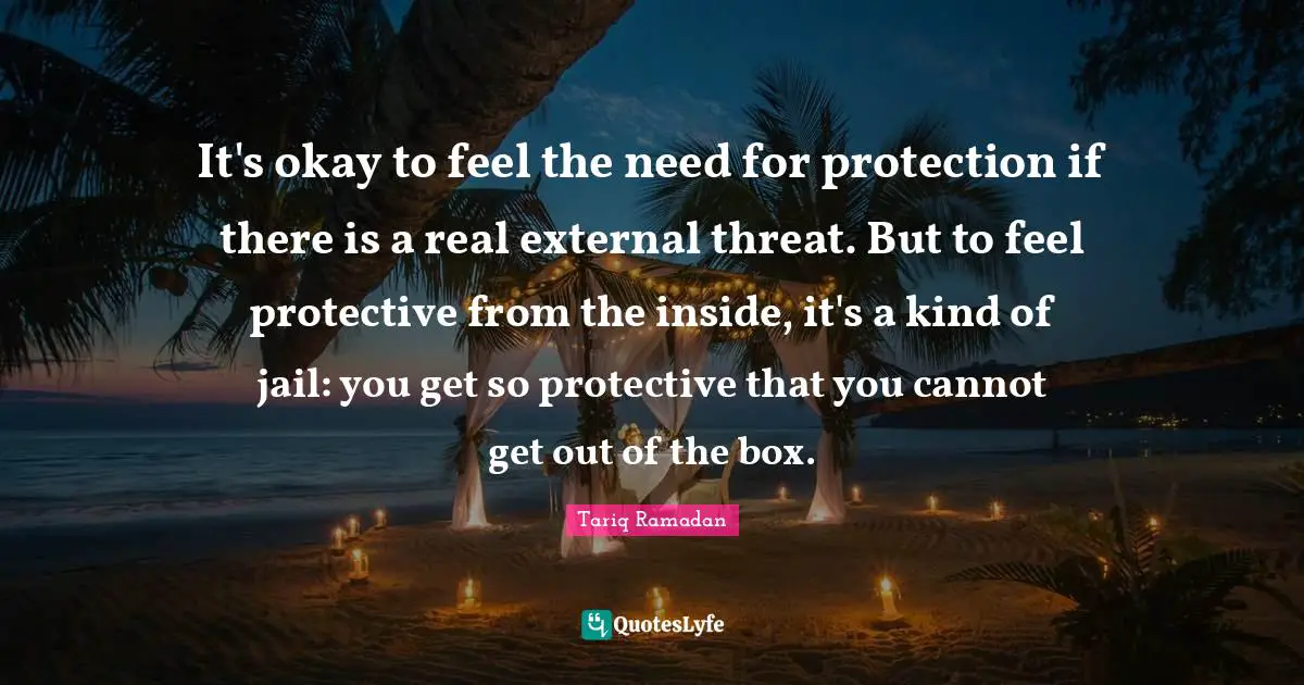 It's okay to feel the need for protection if there is a real external threat. But to feel protective from the inside, it's a kind of jail: you get so protective that you cannot get out of the box.