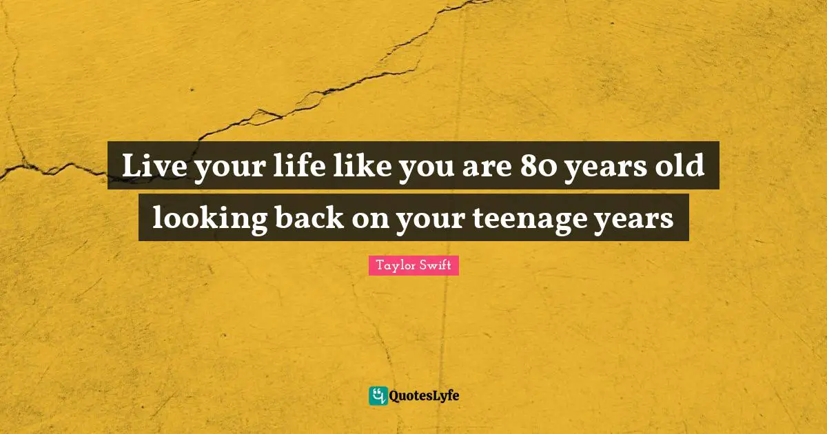 Live your life like you are 80 years old looking back on your teenage years