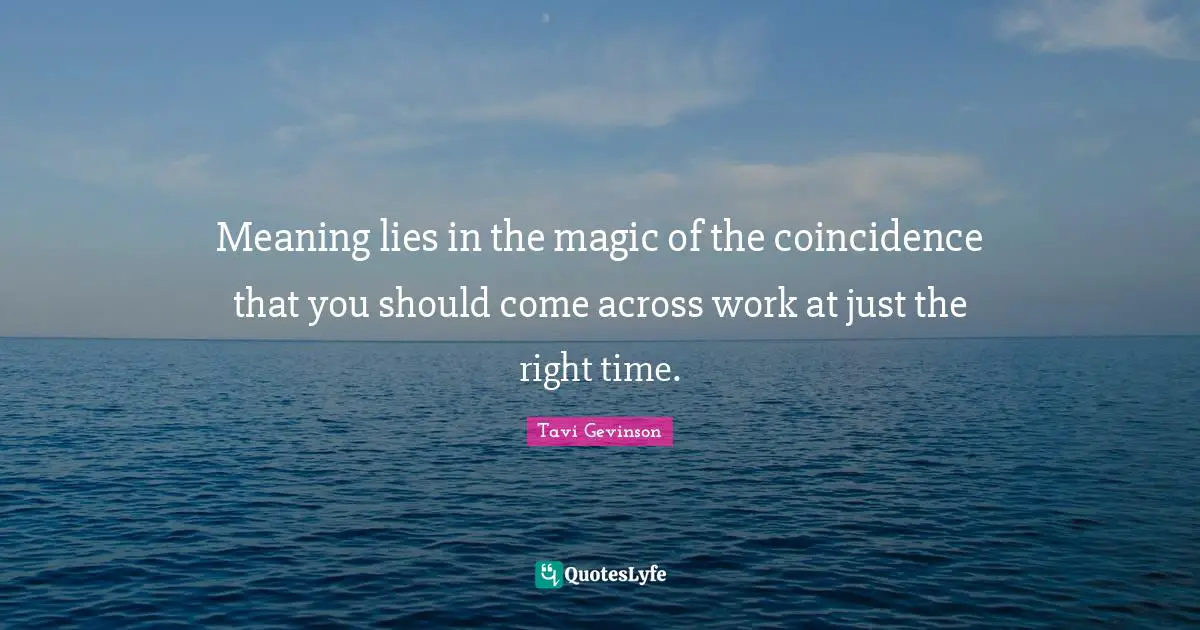 Meaning lies in the magic of the coincidence that you should come across work at just the right time.