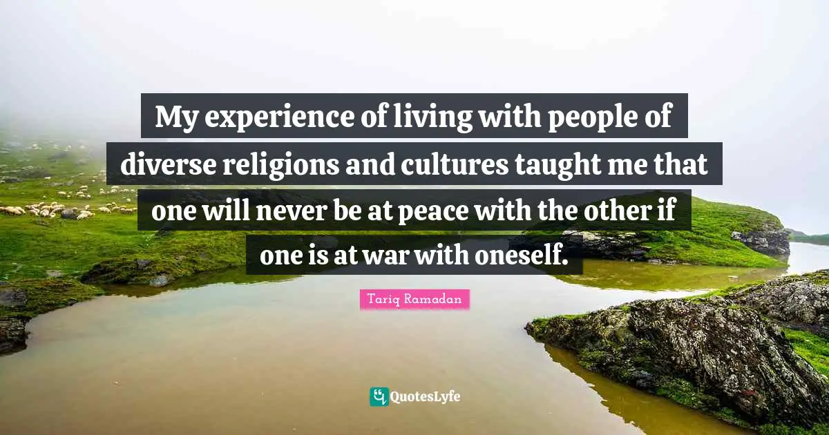 My experience of living with people of diverse religions and cultures taught me that one will never be at peace with the other if one is at war with oneself.