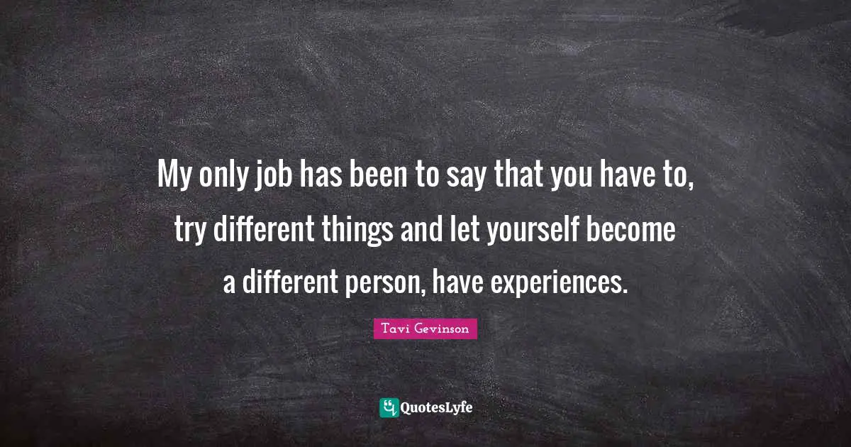 My only job has been to say that you have to, try different things and let yourself become a different person, have experiences.