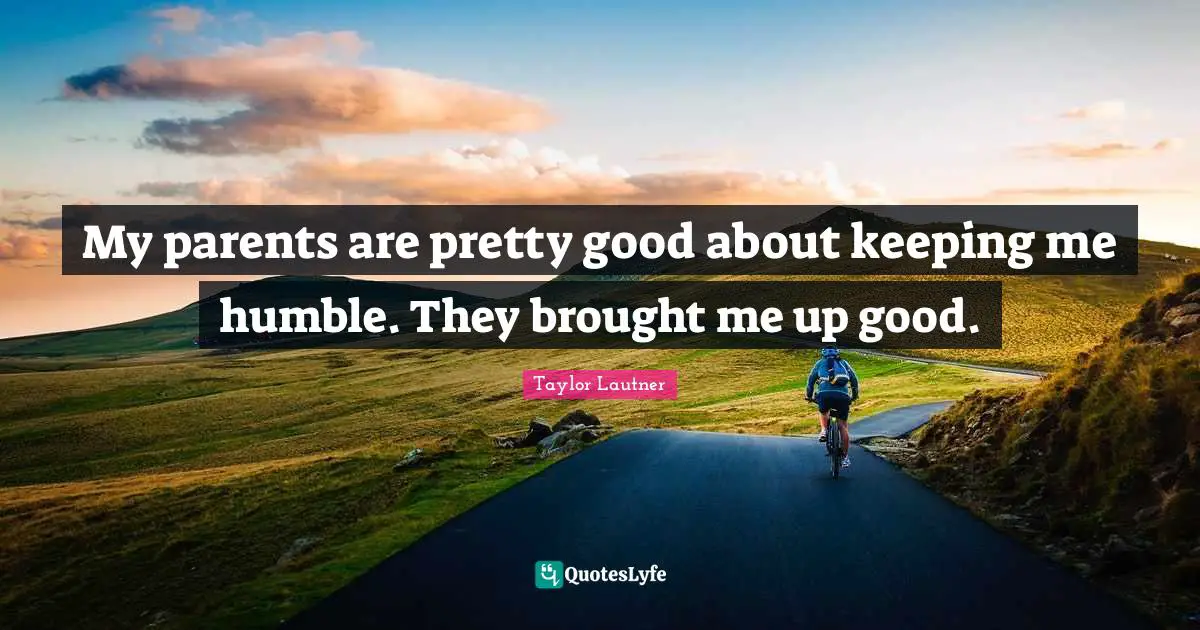 My parents are pretty good about keeping me humble. They brought me up good.