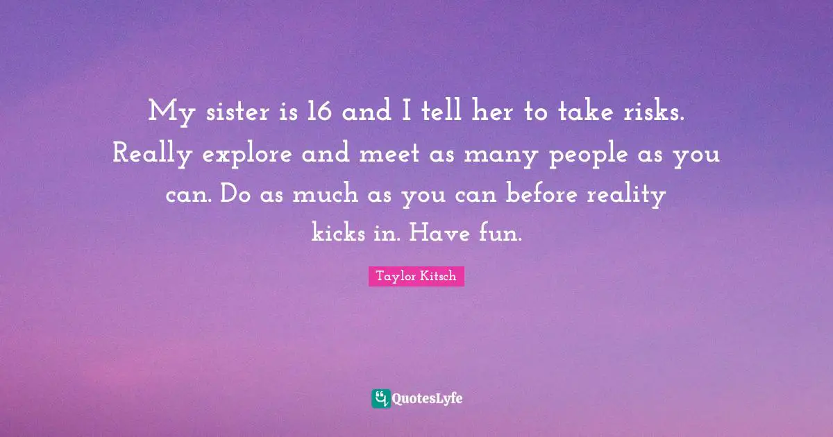My sister is 16 and I tell her to take risks. Really explore and meet as many people as you can. Do as much as you can before reality kicks in. Have fun.