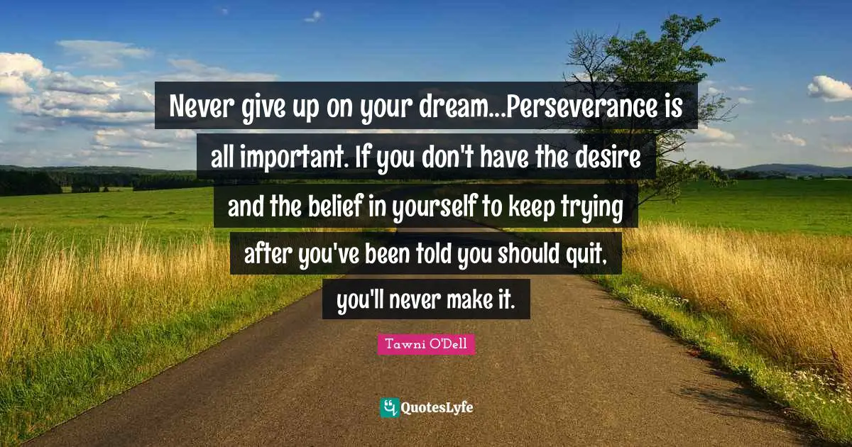 Never give up on your dream...Perseverance is all important. If you don't have the desire and the belief in yourself to keep trying after you've been told you should quit, you'll never make it.