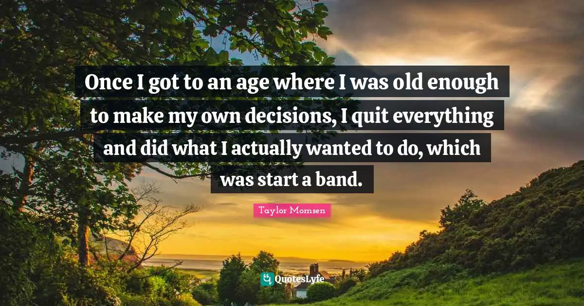 Once I got to an age where I was old enough to make my own decisions, I quit everything and did what I actually wanted to do, which was start a band.